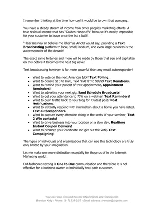 I remember thinking at the time how cool it would be to own that company.

You have a steady stream of income from other peoples marketing efforts. A
true residual income that has “Golden Handcuffs” because it’s nearly impossible
for your customer to leave once the list is built!

“Hear me now or believe me later” as Arnold would say, providing a Text
Broadcasting platform to local, small, medium, and even large business is the
autoresponder of the decade!

The exact same fortunes and more will be made by those that see and capitalize
on this before it becomes the next big wave!

Text broadcasting however is far more powerful than any email autoresponder!

      Want to vote on the next American Idol? Text Polling.
      Want to donate $10 to Haiti, Text “HAITI” to 90999 Text Donations.
      Want to remind your patient of their appointment, Appointment
       Reminders!
      Want to advertise your next gig, Band Schedule Broadcasts!
      Want to get your attendance to 70% on a webinar! Text Reminders!
      Want to push traffic back to your blog for it latest post? Post
       Notifications.
      Want to instantly respond with information about a home you have listed,
       Text autoresponders.
      Want to capture every attendee sitting in the seats of your seminar, Text
       2 Win contests!
      Want to drive business into your location on a slow day, Realtime
       Instant Coupon Delivery!
      Want to promote your candidate and get out the vote, Text
       Campaigning!

The types of individuals and organizations that can use this technology are truly
only limited by your imagination.

Let me make one more distinction especially for those us of in the Internet
Marketing world.

Old-fashioned texting is One to One communication and therefore it is not
effective for a business owner to individually text each customer.




               Your next step is to visit this site: http://izignite.90210isnow.com
         Brendan Kelly - Phone: (917) 338-2527 - Email address: brendan@izignite.com
 