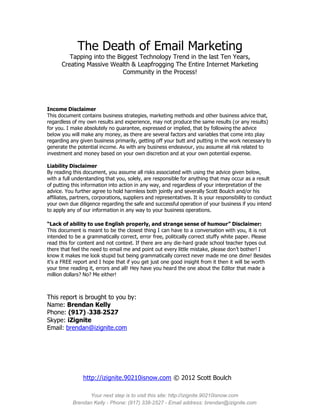 The Death of Email Marketing
         Tapping into the Biggest Technology Trend in the last Ten Years,
      Creating Massive Wealth & Leapfrogging The Entire Internet Marketing
                            Community in the Process!




Income Disclaimer
This document contains business strategies, marketing methods and other business advice that,
regardless of my own results and experience, may not produce the same results (or any results)
for you. I make absolutely no guarantee, expressed or implied, that by following the advice
below you will make any money, as there are several factors and variables that come into play
regarding any given business primarily, getting off your butt and putting in the work necessary to
generate the potential income. As with any business endeavour, you assume all risk related to
investment and money based on your own discretion and at your own potential expense.

Liability Disclaimer
By reading this document, you assume all risks associated with using the advice given below,
with a full understanding that you, solely, are responsible for anything that may occur as a result
of putting this information into action in any way, and regardless of your interpretation of the
advice. You further agree to hold harmless both jointly and severally Scott Boulch and/or his
affiliates, partners, corporations, suppliers and representatives. It is your responsibility to conduct
your own due diligence regarding the safe and successful operation of your business if you intend
to apply any of our information in any way to your business operations.

“Lack of ability to use English properly, and strange sense of humour” Disclaimer:
This document is meant to be the closest thing I can have to a conversation with you, it is not
intended to be a grammatically correct, error free, politically correct stuffy white paper. Please
read this for content and not context. If there are any die-hard grade school teacher types out
there that feel the need to email me and point out every little mistake, please don’t bother! I
know it makes me look stupid but being grammatically correct never made me one dime! Besides
it’s a FREE report and I hope that if you get just one good insight from it then it will be worth
your time reading it, errors and all! Hey have you heard the one about the Editor that made a
million dollars? No? Me either!



This report is brought to you by:
Name: Brendan Kelly
Phone: (917) -338-2527
Skype: iZignite
Email: brendan@izignite.com




                http://izignite.90210isnow.com © 2012 Scott Boulch

                 Your next step is to visit this site: http://izignite.90210isnow.com
           Brendan Kelly - Phone: (917) 338-2527 - Email address: brendan@izignite.com
 