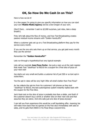 OK, So How Do We Cash In on This?
Here is how we do it!

In a few pages I’m going to give you specific information on how you can start
your own Mobile Media Agency and be a Don Draper of your own.

(Don’t Panic… remember I said no $2,000 surprises, just relax, take a deep
breath!)

First, let’s talk about the flow of money, and how Text Broadcasting creates
passive residual income streams with “Golden Handcuffs!”

When a customer gets set up on a Text Broadcasting platform they pay for the
service every month.

If you are the one who sets them up on that service, you get paid every month
they use the service!

Remember the “Golden Handcuffs?”

Lets run through a hypothetical but very typical example:

Lets call our example Joes Pizza Parlor. Joe puts a sign up at the cash register
that reads Text “JoesPizza” to 90210 for a coupon for a free slice of pizza on
your next visit!

Joe starts out very small and builds a customer list of just 500 or so text opt-in
subscribers.

Yes the opt-in rates will be very high! After all what’s better than Free Pizza?

As Joe collects the opt-ins from his customers’ cell phones as they text
“JoesPizza” to 90210, the text autoresponse system instantly replies back with
the coupon for the Free Slice.

Joe’s food cost on the slice of pizza is probably less than a dollar, and that’s if
the customer doesn’t buy a drink or another slice on their next visit and that
assumes they are alone. And who eats just one slice of pizza anyway?

I can tell you from experience this would be a self liquidating offer, meaning Joe
will make more back than he spends on the free slice immediately with add on
sales, and he gets them BACK in his Pizza Shop a second time.




               Your next step is to visit this site: http://izignite.90210isnow.com
         Brendan Kelly - Phone: (917) 338-2527 - Email address: brendan@izignite.com
 