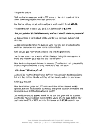 You get the picture.

Well one text message per week to 500 people on Joes text broadcast list is
about 2,000 outgoing text messages per month.

For this Joe will pay no set up fee and just a small monthly fee of $99.00.

You sold the plan to Joe so you get a 25% commission or $25.00

But you get that $25.00 this month, and next month, and every month!

At this point Joe is worth about $300 a year to you, not much, but Joe’s not
stopping!

As Joe continues to market his business using real time text broadcasting his
customer base grows and more people opt into his list.

Let’s say Joe gets really smart and goes viral with his promotions!

Joe decides to send out a text to all 500 offering a “bring this message and a
friend and you both get a free slice this Tuesday only.”

Now Joe is driving repeat visits on his slow day (Tuesday) and he’s going viral by
incentivizing his customers to bring friends for a free slice each!

Who doesn’t like free pizza?

And what do you think these friends do? Yes! They Join Joe’s Text Broadcasting
list, and they tell two friends, and they tell two friends, and so on, and so on…

Smart guy this Joe!

Now Joe’s list has grown to 1,000 customers! He’s still sending out weekly
specials, but now he also sends out holiday and special occasion promotions and
is sending about 5,000 outgoing texts a month!

Joe would pay around $250 a month for his plan that grew with his business
and his list. You haven’t seen Joe in months; you’re on a no pizza diet but now
you’re earning 25% of $250 a month! Joe is now worth $750 a year to you!




               Your next step is to visit this site: http://izignite.90210isnow.com
         Brendan Kelly - Phone: (917) 338-2527 - Email address: brendan@izignite.com
 