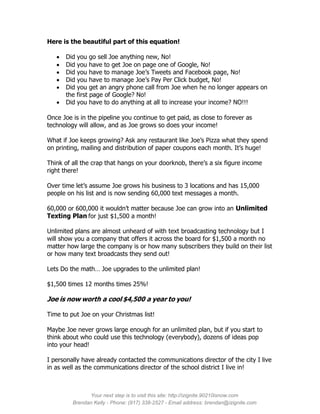 Here is the beautiful part of this equation!

      Did you go sell Joe anything new, No!
      Did you have to get Joe on page one of Google, No!
      Did you have to manage Joe’s Tweets and Facebook page, No!
      Did you have to manage Joe’s Pay Per Click budget, No!
      Did you get an angry phone call from Joe when he no longer appears on
       the first page of Google? No!
      Did you have to do anything at all to increase your income? NO!!!

Once Joe is in the pipeline you continue to get paid, as close to forever as
technology will allow, and as Joe grows so does your income!

What if Joe keeps growing? Ask any restaurant like Joe’s Pizza what they spend
on printing, mailing and distribution of paper coupons each month. It’s huge!

Think of all the crap that hangs on your doorknob, there’s a six figure income
right there!

Over time let’s assume Joe grows his business to 3 locations and has 15,000
people on his list and is now sending 60,000 text messages a month.

60,000 or 600,000 it wouldn’t matter because Joe can grow into an Unlimited
Texting Plan for just $1,500 a month!

Unlimited plans are almost unheard of with text broadcasting technology but I
will show you a company that offers it across the board for $1,500 a month no
matter how large the company is or how many subscribers they build on their list
or how many text broadcasts they send out!

Lets Do the math… Joe upgrades to the unlimited plan!

$1,500 times 12 months times 25%!

Joe is now worth a cool $4,500 a year to you!

Time to put Joe on your Christmas list!

Maybe Joe never grows large enough for an unlimited plan, but if you start to
think about who could use this technology (everybody), dozens of ideas pop
into your head!

I personally have already contacted the communications director of the city I live
in as well as the communications director of the school district I live in!



               Your next step is to visit this site: http://izignite.90210isnow.com
         Brendan Kelly - Phone: (917) 338-2527 - Email address: brendan@izignite.com
 