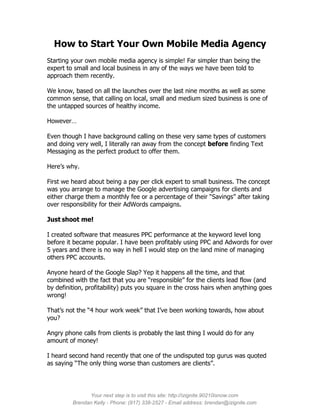 How to Start Your Own Mobile Media Agency
Starting your own mobile media agency is simple! Far simpler than being the
expert to small and local business in any of the ways we have been told to
approach them recently.

We know, based on all the launches over the last nine months as well as some
common sense, that calling on local, small and medium sized business is one of
the untapped sources of healthy income.

However…

Even though I have background calling on these very same types of customers
and doing very well, I literally ran away from the concept before finding Text
Messaging as the perfect product to offer them.

Here’s why.

First we heard about being a pay per click expert to small business. The concept
was you arrange to manage the Google advertising campaigns for clients and
either charge them a monthly fee or a percentage of their “Savings” after taking
over responsibility for their AdWords campaigns.

Just shoot me!

I created software that measures PPC performance at the keyword level long
before it became popular. I have been profitably using PPC and Adwords for over
5 years and there is no way in hell I would step on the land mine of managing
others PPC accounts.

Anyone heard of the Google Slap? Yep it happens all the time, and that
combined with the fact that you are “responsible” for the clients lead flow (and
by definition, profitability) puts you square in the cross hairs when anything goes
wrong!

That’s not the “4 hour work week” that I’ve been working towards, how about
you?

Angry phone calls from clients is probably the last thing I would do for any
amount of money!

I heard second hand recently that one of the undisputed top gurus was quoted
as saying “The only thing worse than customers are clients”.




               Your next step is to visit this site: http://izignite.90210isnow.com
         Brendan Kelly - Phone: (917) 338-2527 - Email address: brendan@izignite.com
 