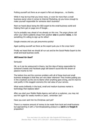 Putting yourself out there as an expert is flat out dangerous… no thanks.

While it may be true that you know more, or even far more than a small
business owner when it comes to Internet Marketing, do you know enough to
make yourself responsible for someone else’s business?

Next we heard about being the SEO expert to the small business world and
helping them get on page one of Google…

You’re probably way ahead of me already on this one. The angry phone call
when your client suddenly drops from position one to position none, is not
something I’m willing to sign up for either!

Google sneezes and you get pneumonia quickly!

Again putting yourself out there as the expert puts you in the cross hairs!

Finally we heard that we should all run out and be the Social Media Expert to the
small and local business world.

Will tweet for food?

Seriously!

OK, so it can be outsourced in theory, but the idea of being responsible for
someone’s tweets and Facebook page still doesn’t sound like the dream of
passive income to me!

The bottom line and the common problem with all of these local and small
business strategies is that they are very labor intensive! They involve putting you
in the crosshairs as the one to blame when anything goes wrong, and it’s hard to
cost justify in this sluggish economy the real value of your service.

What works brilliantly in the local, small and medium business market is
technology that replaces labor!

After you start your Mobile Media Agency and call on a customer, you may not
see him again for weeks months or years…remember Joe?

Have you even sent him his Christmas card yet?

There is a massive amount of money to be made from local and small business
but approaching it with a Text Broadcasting product is a set it and forget it
proposition!



               Your next step is to visit this site: http://izignite.90210isnow.com
         Brendan Kelly - Phone: (917) 338-2527 - Email address: brendan@izignite.com
 