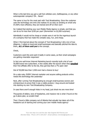When is the last time you got a call from aWeber.com, GetResponse, or any other
autoresponder company? Oh… Never!

The same is true for the most part with Text Broadcasting. Once the customer
uses the technology one time and realizes it’s as easy as sending an email only
it’s 80% more effective, they are trained and off on their own!

So I stated that starting your own Mobile Media Agency is simple, and that you
can do so for less than $100 per year! (Remember no $2,000 surprises)

Admittedly it would not be cheap or simple were it not for the ingenious launch
of a company that has made the complex easy, fun, and cheap.

When I first learned about the concept of Text Broadcasting I did a ton of due
diligence. I called on local and small businesses and basically pitched the idea to
them, ALL of them said yes to the concept.

Check,

Customers want this and want it badly in some cases, as their email campaigns
are getting miserable responses!

In fact one well know Internet Marketing launch recently built a list of over
50,000 brand new subscribers. A few weeks after the launch when they emailed
their first affiliate offer to the list, they got less than a 7% open rate!

Out of 50,000 less than 3,500 even had a chance to buy!

On a side note, EVERY Internet marketer and anyone selling products online
needs this technology like yesterday!

Next, after running Text Broadcasting by enough small business owners and
entrepreneurs to prove that it was a viable product, I dug around and looked
into starting my own Text Broadcasting Company.

In case there aren’t enough holes in my head, just shoot me one more time!

Thousands of dollars, tons of headaches, and massive risk is what I found on the
go it alone plan, so scratch that!

Then I found a little company out of Atlanta that actually has taken all of the
headache out of starting and running your own mobile media agency!




               Your next step is to visit this site: http://izignite.90210isnow.com
         Brendan Kelly - Phone: (917) 338-2527 - Email address: brendan@izignite.com
 
