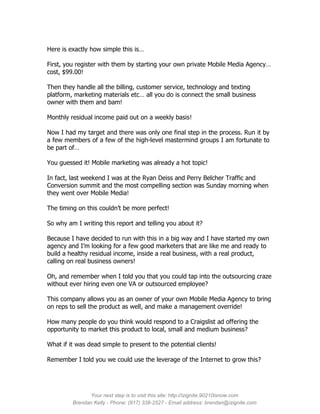 Here is exactly how simple this is…

First, you register with them by starting your own private Mobile Media Agency…
cost, $99.00!

Then they handle all the billing, customer service, technology and texting
platform, marketing materials etc… all you do is connect the small business
owner with them and bam!

Monthly residual income paid out on a weekly basis!

Now I had my target and there was only one final step in the process. Run it by
a few members of a few of the high-level mastermind groups I am fortunate to
be part of…

You guessed it! Mobile marketing was already a hot topic!

In fact, last weekend I was at the Ryan Deiss and Perry Belcher Traffic and
Conversion summit and the most compelling section was Sunday morning when
they went over Mobile Media!

The timing on this couldn’t be more perfect!

So why am I writing this report and telling you about it?

Because I have decided to run with this in a big way and I have started my own
agency and I’m looking for a few good marketers that are like me and ready to
build a healthy residual income, inside a real business, with a real product,
calling on real business owners!

Oh, and remember when I told you that you could tap into the outsourcing craze
without ever hiring even one VA or outsourced employee?

This company allows you as an owner of your own Mobile Media Agency to bring
on reps to sell the product as well, and make a management override!

How many people do you think would respond to a Craigslist ad offering the
opportunity to market this product to local, small and medium business?

What if it was dead simple to present to the potential clients!

Remember I told you we could use the leverage of the Internet to grow this?




               Your next step is to visit this site: http://izignite.90210isnow.com
         Brendan Kelly - Phone: (917) 338-2527 - Email address: brendan@izignite.com
 