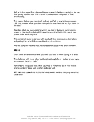As I write this report I am also working on a powerful video presentation for you
that quickly explains to a local or small business owner the power of Text
Broadcasting.

This means that anyone can simply pull out an iPad, or any laptop computer,
click play, answer a few questions then get the new client started right there on
the spot!

Based on all of my conversations when I ran this by business owners in my
research, this simply sells itself! I know that’s a cliché but in this case it has
proven to be absolutely true!

The company I found to partner with is actually less expensive on their plans
and pricing than what little competition there is out there.

And this company has the most recognized short code in the entire industry!

90210!

Short codes are the number that you send your text to when opting in to a list.

The challenge with every other text broadcasting platform I looked at was trying
to remember the short code?

Remember a few pages back when you tried to remember 10 of your friends
phone numbers? Good luck on short codes as well!

90210 is the .com of the Mobile Marketing world, and this company owns that
short code!




               Your next step is to visit this site: http://izignite.90210isnow.com
         Brendan Kelly - Phone: (917) 338-2527 - Email address: brendan@izignite.com
 