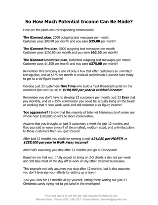 So How Much Potential Income Can Be Made?
Here are the plans and corresponding commissions:

The iConnect plan, 2000 outgoing text messages per month
Customer pays $99.00 per month and you earn $25.00 per month!

The iConnect Pro plan, 5000 outgoing text messages per month
Customer pays $250.00 per month and you earn $62.50 per month!

The iConnect Unlimited plan, Unlimited outgoing text messages per month
Customer pays $1,500 per month and you earn $375.00 per month!

Remember this company is one of only a few that offer customers an unlimited
texting plan, and at $375 per month in residual commission it doesn’t take many
to get to a six-figure income!

Develop just 23 customers One Time who build a Text Broadcasting list on the
unlimited plan and you’re at $100,000 per year in residual income!

Remember you don’t have to develop 23 customers per month, just 23 Ever that
pay monthly, and at a 25% commission you could be actually living on the beach
or working that 4 hour work week and still maintain a six figure income!

Too aggressive? I know that the majority of Internet Marketers don’t make any
where near $100,000 so let’s be more conservative.

Assume that you brought on just 3 customers a week for just 12 months and
that you sold an even amount of the smallest, medium sized, and unlimited plans
to those customers then you quit forever!

After just 12 months you could be earning a cool $24,050 per MONTH, or
$288,600 per year in Walk Away income!

And that’s assuming you stop after 12 months and go to Disneyland!

Based on my trial run, I fully expect to bring on 2-3 clients a day not per week
and still take most of the day off to work on my other Internet businesses.

This example not only assumes you stop after 12 months, but it also assumes
you don’t leverage your efforts by setting up a team!

Just you, only for 12 months all by yourself, sitting there writing out just 23
Christmas cards trying not to get sand in the envelopes!


               Your next step is to visit this site: http://izignite.90210isnow.com
         Brendan Kelly - Phone: (917) 338-2527 - Email address: brendan@izignite.com
 