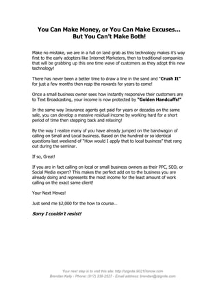 You Can Make Money, or You Can Make Excuses…
             But You Can’t Make Both!

Make no mistake, we are in a full on land grab as this technology makes it’s way
first to the early adopters like Internet Marketers, then to traditional companies
that will be grabbing up this one time wave of customers as they adopt this new
technology!

There has never been a better time to draw a line in the sand and “Crush It”
for just a few months then reap the rewards for years to come!

Once a small business owner sees how instantly responsive their customers are
to Text Broadcasting, your income is now protected by “Golden Handcuffs!”

In the same way Insurance agents get paid for years or decades on the same
sale, you can develop a massive residual income by working hard for a short
period of time then stepping back and relaxing!

By the way I realize many of you have already jumped on the bandwagon of
calling on Small and Local business. Based on the hundred or so identical
questions last weekend of “How would I apply that to local business” that rang
out during the seminar.

If so, Great!

If you are in fact calling on local or small business owners as their PPC, SEO, or
Social Media expert? This makes the perfect add on to the business you are
already doing and represents the most income for the least amount of work
calling on the exact same client!

Your Next Moves!

Just send me $2,000 for the how to course…

Sorry I couldn’t resist!




               Your next step is to visit this site: http://izignite.90210isnow.com
         Brendan Kelly - Phone: (917) 338-2527 - Email address: brendan@izignite.com
 