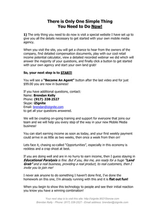 There is Only One Simple Thing
                      You Need to Do Now!
1) The only thing you need to do now is visit a special website I have set up to
give you all the details necessary to get started with your own mobile media
agency.

When you visit the site, you will get a chance to hear from the owners of the
company, find detailed compensation documents, play with our cool retail
income potential calculator, view a detailed recorded webinar we did which will
answer the majority of your questions, and finally click a button to get started
with your own agency and start your own land grab!

So, your next step is to START!

You will see a “Become An Agent” button after the last video and for just
$99.00 you are now in business!

If you have additional questions, contact:
Name: Brendan Kelly
Phone: (917) -338-2527
Skype: iZignite
Email: brendan@izignite.com
to get all your questions answered.

We will be creating on-going training and support for everyone that joins our
team and we will help you every step of the way in your new Mobile Media
business!

You can start earning income as soon as today, and your first weekly payment
could arrive in as little as two weeks, then once a week from then on!

Lets face it, chasing so-called “Opportunities”, especially in this economy is
reckless and a crap shoot at best.

If you are doing well and are in no hurry to earn income, then I guess staying in
Educational Paralysis is fine. But if you, like me, are ready for a huge “Land
Grab” and a real business, providing a real product, to real customers, then I
invite you to join me!

I never ask anyone to do something I haven’t done first, I’ve done the
homework on this one, I’m already running with this and it is flat out fun!

When you begin to show this technology to people and see their initial reaction
you know you have a winning combination!

               Your next step is to visit this site: http://izignite.90210isnow.com
         Brendan Kelly - Phone: (917) 338-2527 - Email address: brendan@izignite.com
 