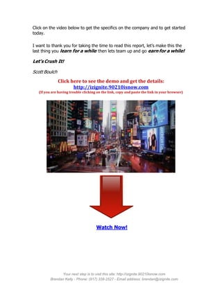 Click on the video below to get the specifics on the company and to get started
today.

I want to thank you for taking the time to read this report, let’s make this the
last thing you learn for a while then lets team up and go earn for a while!

Let’s Crush It!

Scott Boulch
               Click here to see the demo and get the details:
                      http://izignite.90210isnow.com
   (If you are having trouble clicking on the link, copy and paste the link in your browser)




                                      Watch Now!




                Your next step is to visit this site: http://izignite.90210isnow.com
          Brendan Kelly - Phone: (917) 338-2527 - Email address: brendan@izignite.com
 