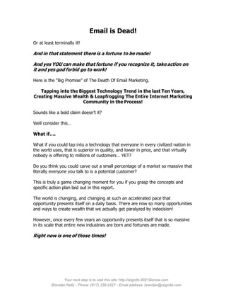 Email is Dead!
Or at least terminally ill!

And in that statement there is a fortune to be made!

And yes YOU can make that fortune if you recognize it, take action on
it and yes god forbid go to work!

Here is the “Big Promise” of The Death Of Email Marketing.

   Tapping into the Biggest Technology Trend in the last Ten Years,
Creating Massive Wealth & Leapfrogging The Entire Internet Marketing
                      Community in the Process!

Sounds like a bold claim doesn’t it?

Well consider this…

What if….

What if you could tap into a technology that everyone in every civilized nation in
the world uses, that is superior in quality, and lower in price, and that virtually
nobody is offering to millions of customers… YET?

Do you think you could carve out a small percentage of a market so massive that
literally everyone you talk to is a potential customer?

This is truly a game changing moment for you if you grasp the concepts and
specific action plan laid out in this report.

The world is changing, and changing at such an accelerated pace that
opportunity presents itself on a daily basis. There are now so many opportunities
and ways to create wealth that we actually get paralyzed by indecision!

However, once every few years an opportunity presents itself that is so massive
in its scale that entire new industries are born and fortunes are made.

Right now is one of those times!




                Your next step is to visit this site: http://izignite.90210isnow.com
          Brendan Kelly - Phone: (917) 338-2527 - Email address: brendan@izignite.com
 
