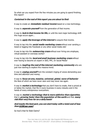 So what can you expect from the few minutes you are going to spend finishing
this report?

Contained in the rest of this report you are about to find:

A way to create an immediate residual income based on a new technology.

A way to separate yourself from the generation of that income.

A way to lock in that income for life, or until the next major technology shift
this huge occurs again…

A way to apply the leverage of the internet to acquire that income.

A way to tap into the social media marketing craze without ever sending a
tweet or logging into Facebook or any other social media site!

A way to tap into the outsourcing craze without ever hiring one employee,
virtual assistant or overseas worker!

A way to tap into the local and small business marketing craze without
ever having to become an expert in SEO, PPC, Or Social Media!

A way to leapfrog the rest of the internet marketing community who are
just now starting to explore this massive trend.

A way to unplug yourself from the constant ringing of voices demanding your
time and attention and money.

A way to focus on one, massive, universal, global, wave of behavior
the likes of which we have never seen and may never see again.

A way to market a technology that you don’t have to create, that is priced at
or below the market, that fits in every business in every industry and in the
hands of every entrepreneur everywhere.

A way to market a technology that is more addictive than cigarettes,
that is growing faster than the population of the earth and that many
risk their very lives for on a daily basis!

And maybe the best part, you can start today with a total cost of less
than $100 per year!

So how’s that for Bold Claims?



               Your next step is to visit this site: http://izignite.90210isnow.com
         Brendan Kelly - Phone: (917) 338-2527 - Email address: brendan@izignite.com
 