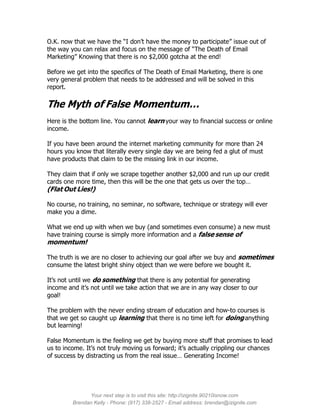 O.K. now that we have the “I don’t have the money to participate” issue out of
the way you can relax and focus on the message of “The Death of Email
Marketing” Knowing that there is no $2,000 gotcha at the end!

Before we get into the specifics of The Death of Email Marketing, there is one
very general problem that needs to be addressed and will be solved in this
report.

The Myth of False Momentum…
Here is the bottom line. You cannot learn your way to financial success or online
income.

If you have been around the internet marketing community for more than 24
hours you know that literally every single day we are being fed a glut of must
have products that claim to be the missing link in our income.

They claim that if only we scrape together another $2,000 and run up our credit
cards one more time, then this will be the one that gets us over the top…
(Flat Out Lies!)

No course, no training, no seminar, no software, technique or strategy will ever
make you a dime.

What we end up with when we buy (and sometimes even consume) a new must
have training course is simply more information and a false sense of
momentum!

The truth is we are no closer to achieving our goal after we buy and sometimes
consume the latest bright shiny object than we were before we bought it.

It’s not until we do something that there is any potential for generating
income and it’s not until we take action that we are in any way closer to our
goal!

The problem with the never ending stream of education and how-to courses is
that we get so caught up learning that there is no time left for doing anything
but learning!

False Momentum is the feeling we get by buying more stuff that promises to lead
us to income. It’s not truly moving us forward; it’s actually crippling our chances
of success by distracting us from the real issue… Generating Income!




               Your next step is to visit this site: http://izignite.90210isnow.com
         Brendan Kelly - Phone: (917) 338-2527 - Email address: brendan@izignite.com
 