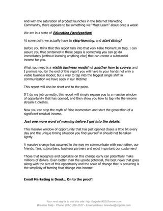 And with the saturation of product launches in the Internet Marketing
Community, there appears to be something we “Must Learn” about once a week!

We are in a state of Education Paralyzation!

At some point we actually have to stop learning, and start doing!

Before you think that this report falls into that very False Momentum trap, I can
assure you that contained in these pages is something you can go do
immediately (without learning anything else) that can create a substantial
income for you.

What you need is a viable business model not another how to course, and
I promise you by the end of this report you will have in your hands not only a
viable business model; but a way to tap into the biggest single shift in
communication we have seen in our lifetime!

This report will also be short and to the point.

If I do my job correctly, this report will simply expose you to a massive window
of opportunity that has opened, and then show you how to tap into the income
stream it creates.

Now you can stop the myth of false momentum and start the generation of a
significant residual income.

Just one more word of warning before I get into the details.

This massive window of opportunity that has just opened closes a little bit every
day and the unique timing situation you find yourself in should not be taken
lightly.

A massive change has occurred in the way we communicate with each other, our
friends, fans, subscribers, business partners and most important our customers!

Those that recognize and capitalize on this change early can potentially make
millions of dollars. Even better than the upside potential, the best news that goes
along with the size of this opportunity and the scale of change that is occurring is
the simplicity of turning that change into income!


Email Marketing is Dead… On to the proof!




               Your next step is to visit this site: http://izignite.90210isnow.com
         Brendan Kelly - Phone: (917) 338-2527 - Email address: brendan@izignite.com
 