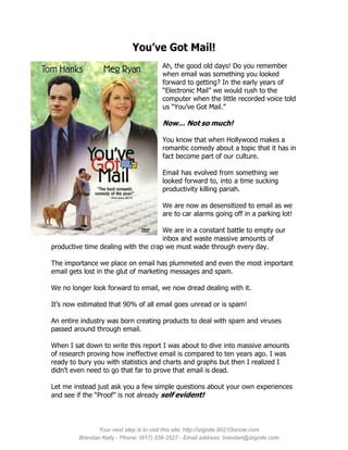 You’ve Got Mail!
                                        Ah, the good old days! Do you remember
                                        when email was something you looked
                                        forward to getting? In the early years of
                                        “Electronic Mail” we would rush to the
                                        computer when the little recorded voice told
                                        us “You’ve Got Mail.”

                                        Now… Not so much!

                                        You know that when Hollywood makes a
                                        romantic comedy about a topic that it has in
                                        fact become part of our culture.

                                        Email has evolved from something we
                                        looked forward to, into a time sucking
                                        productivity killing pariah.

                                        We are now as desensitized to email as we
                                        are to car alarms going off in a parking lot!

                                     We are in a constant battle to empty our
                                     inbox and waste massive amounts of
productive time dealing with the crap we must wade through every day.

The importance we place on email has plummeted and even the most important
email gets lost in the glut of marketing messages and spam.

We no longer look forward to email, we now dread dealing with it.

It’s now estimated that 90% of all email goes unread or is spam!

An entire industry was born creating products to deal with spam and viruses
passed around through email.

When I sat down to write this report I was about to dive into massive amounts
of research proving how ineffective email is compared to ten years ago. I was
ready to bury you with statistics and charts and graphs but then I realized I
didn’t even need to go that far to prove that email is dead.

Let me instead just ask you a few simple questions about your own experiences
and see if the “Proof” is not already self evident!




               Your next step is to visit this site: http://izignite.90210isnow.com
         Brendan Kelly - Phone: (917) 338-2527 - Email address: brendan@izignite.com
 