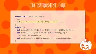 ZIO ENVIRONMENT: CORE
sealed trait ZIO[-R, +E, +A] {
...
def provide(environment: R): ZIO[Any, E, A] = ...
}
object ZIO {
...