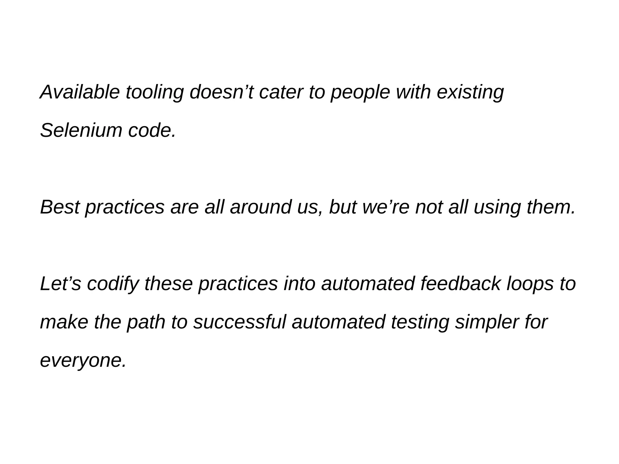 Available tooling doesn’t cater to people with existing
Selenium code.
Best practices are all around us, but we’re not all using them.
Let’s codify these practices into automated feedback loops to
make the path to successful automated testing simpler for
everyone.
 