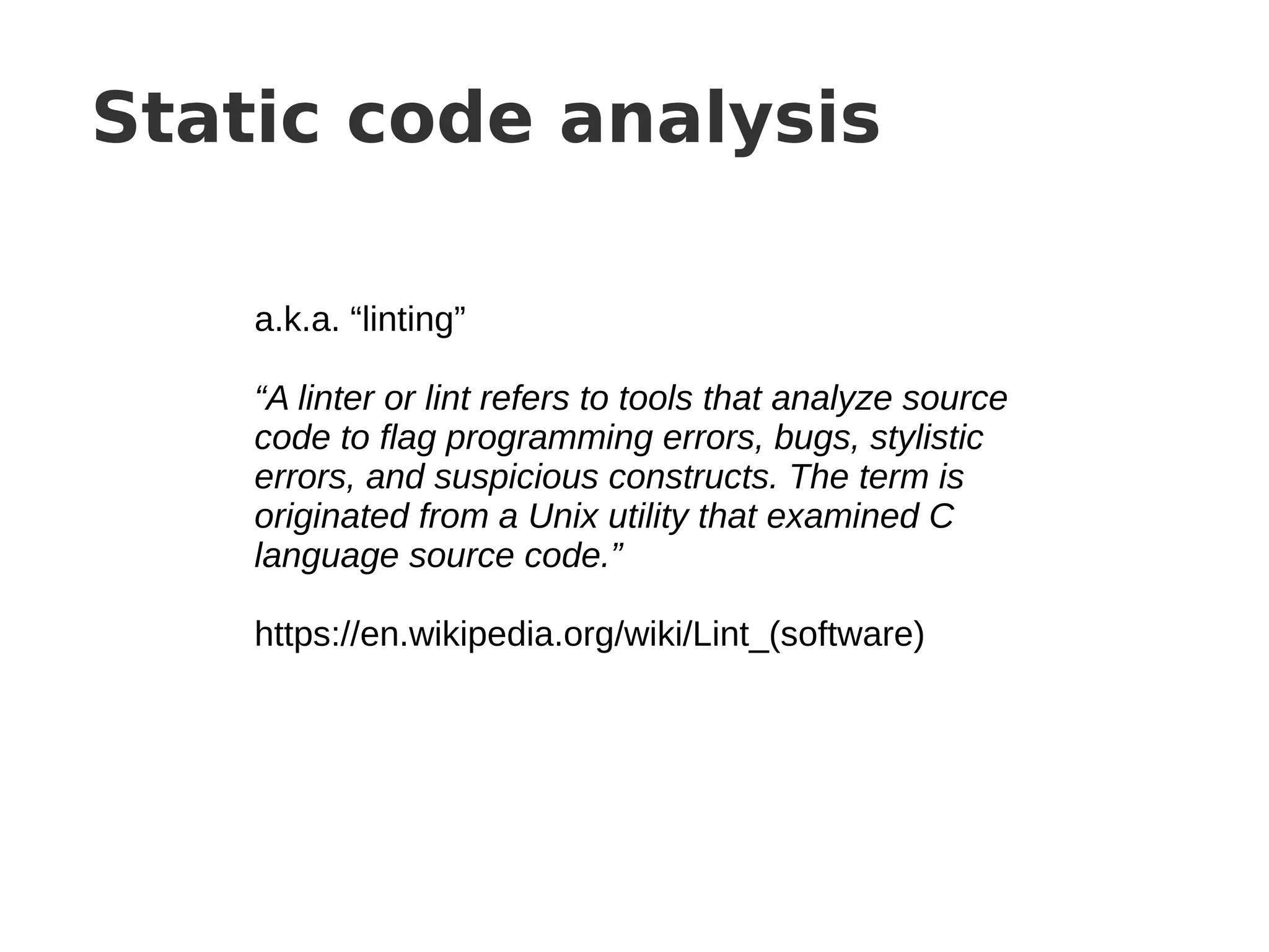 Static code analysis
a.k.a. “linting”
“A linter or lint refers to tools that analyze source
code to flag programming errors, bugs, stylistic
errors, and suspicious constructs. The term is
originated from a Unix utility that examined C
language source code.”
https://en.wikipedia.org/wiki/Lint_(software)
 