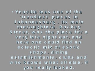 <ul><li>Yeoville was one of the 'trendiest' places in Johannesburg . Its main thoroughfare, Rockey Street, was the place f...