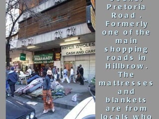 Street scene, Pretoria Road . Formerly one of the main shopping roads in Hillbrow. The mattresses and blankets are from lo...