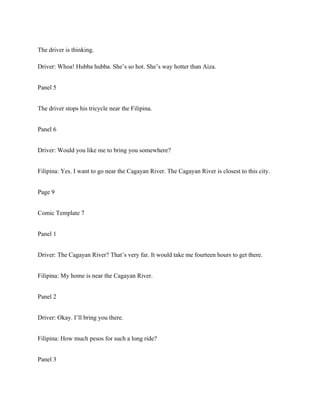 The driver is thinking.
Driver: Whoa! Hubba hubba. She’s so hot. She’s way hotter than Aiza.
Panel 5
The driver stops his tricycle near the Filipina.
Panel 6
Driver: Would you like me to bring you somewhere?
Filipina: Yes. I want to go near the Cagayan River. The Cagayan River is closest to this city.
Page 9
Comic Template 7
Panel 1
Driver: The Cagayan River? That’s very far. It would take me fourteen hours to get there.
Filipina: My home is near the Cagayan River.
Panel 2
Driver: Okay. I’ll bring you there.
Filipina: How much pesos for such a long ride?
Panel 3
 