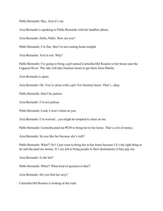 Pablo Bernardo: Hey, Aiza it’s me.
Aiza Bernardo is speaking to Pablo Bernardo with her landline phone.
Aiza Bernardo: Hello, Pablo. How are you?
Pablo Bernardo: I’m fine. But I’m not coming home tonight.
Aiza Bernardo: You’re not. Why?
Pablo Bernardo: I’m going to bring a girl named Carmelita Del Rosario to her home near the
Cagayan River. The ride will take fourteen hours to get there from Manila.
Aiza Bernardo is upset.
Aiza Bernardo: Oh. You’re alone with a girl. For fourteen hours. That’s...okay.
Pablo Bernardo. Don’t be jealous.
Aiza Bernardo: I’m not jealous.
Pablo Bernardo: Look, I won’t cheat on you.
Aiza Bernardo: I’m worried... you might be tempted to cheat on me.
Pablo Bernardo: Carmelita paid me 250 to bring her to her home. That’s a lot of money.
₱
Aiza Bernardo: So you like her because she’s rich?
Pablo Bernardo: What?! No! I just want to bring her to her home because I it’s the right thing to
do and she paid me money. It’s my job to bring people to their destinations if they pay me.
Aiza Bernardo: Is she hot?
Pablo Bernardo: What?! What kind of question is that?!
Aiza Bernardo: Do you find her sexy?
Carmelita Del Rosario is looking at the road.
 
