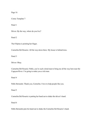 Page 16
Comic Template 7
Panel 1
Driver: By the way, where do you live?
Panel 2
The Filipina is pointing her finger.
Carmelita Del Rosario: All the way down there. My house is behind trees.
Panel 3
Driver: Okay.
Carmelita Del Rosario: Pablo, you’re such a kind man to bring me all the way here near the
Cagayan River. I’m going to make you a rich man.
Panel 4
Pablo Bernardo: Thank you, Carmelita. I love to help people like you.
Panel 5
Carmelita Del Rosario is putting her hand out to shake the driver’s hand.
Panel 6
Pablo Bernardo puts his hand out to shake the Carmelita Del Rosario’s hand.
 