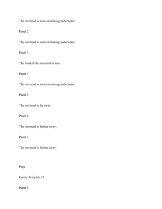 The mermaid is seen swimming underwater.
Panel 2
The mermaid is seen swimming underwater.
Panel 3
The head of the mermaid is seen.
Panel 4
The mermaid is seen swimming underwater.
Panel 5
The mermaid is far away.
Panel 6
The mermaid is farther away.
Panel 7
The mermaid is farther away.
Page
Comic Template 11
Panel 1
 