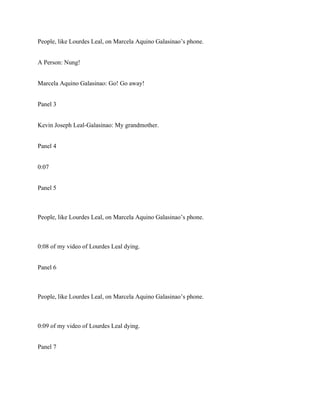 People, like Lourdes Leal, on Marcela Aquino Galasinao’s phone.
A Person: Nung!
Marcela Aquino Galasinao: Go! Go away!
Panel 3
Kevin Joseph Leal-Galasinao: My grandmother.
Panel 4
0:07
Panel 5
People, like Lourdes Leal, on Marcela Aquino Galasinao’s phone.
0:08 of my video of Lourdes Leal dying.
Panel 6
People, like Lourdes Leal, on Marcela Aquino Galasinao’s phone.
0:09 of my video of Lourdes Leal dying.
Panel 7
 
