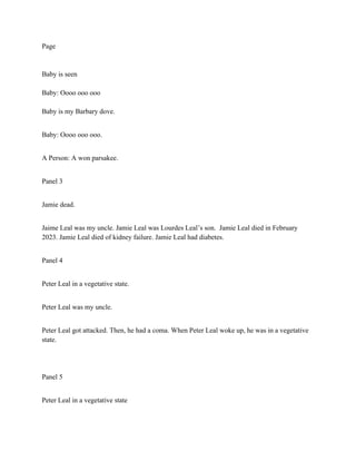 Page
Baby is seen
Baby: Oooo ooo ooo
Baby is my Barbary dove.
Baby: Oooo ooo ooo.
A Person: A won parsakee.
Panel 3
Jamie dead.
Jaime Leal was my uncle. Jamie Leal was Lourdes Leal’s son. Jamie Leal died in February
2023. Jamie Leal died of kidney failure. Jamie Leal had diabetes.
Panel 4
Peter Leal in a vegetative state.
Peter Leal was my uncle.
Peter Leal got attacked. Then, he had a coma. When Peter Leal woke up, he was in a vegetative
state.
Panel 5
Peter Leal in a vegetative state
 