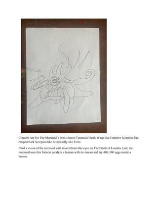 Concept Art For The Mermaid’s Pepsis heros/Tarantula Hawk Wasp-like Emperor Scorpion-like
Striped Bark Scorpion-like Scorpionfly-like Form
I had a vision of the mermaid with invertebrate-like eyes. In The Death of Lourdes Leal, the
mermaid uses this form to paralyze a human with its venom and lay 400, 000 eggs inside a
human.
 