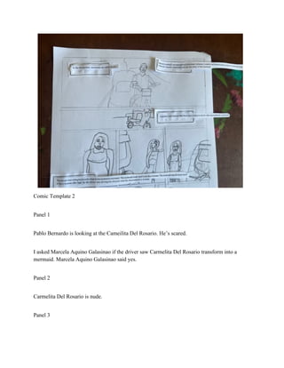 Comic Template 2
Panel 1
Pablo Bernardo is looking at the Cameilita Del Rosario. He’s scared.
I asked Marcela Aquino Galasinao if the driver saw Carmelita Del Rosario transform into a
mermaid. Marcela Aquino Galasinao said yes.
Panel 2
Carmelita Del Rosario is nude.
Panel 3
 