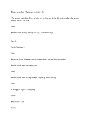 The driver and the Filipina are in the tricycle.
The woman wanted the driver to bring her to the river. So the driver drove where the woman
wanted him to. The river.
Panel 7
The tricycle is moving through the city. There’s buildings.
Page 8
Comic Template 8
Panel 1
The driver drove far away from the city until they reached their destination.
The tricycle is seen leaving the city.
Panel 2
The tricycle is seen moving through a highway during the day.
Panel 3
A Philippine eagle is seen flying.
Panel 4
The driver is seen.
Panel 5
 