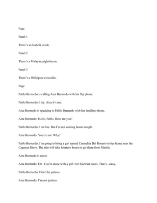 Page
Panel 1
There’s an Isabela oriole.
Panel 2
There’s a Malayan night-heron.
Panel 3
There’s a Philippine crocodile.
Page
Pablo Bernardo is calling Aiza Bernardo with his flip phone.
Pablo Bernardo: Hey, Aiza it’s me.
Aiza Bernardo is speaking to Pablo Bernardo with her landline phone.
Aiza Bernardo: Hello, Pablo. How are you?
Pablo Bernardo: I’m fine. But I’m not coming home tonight.
Aiza Bernardo: You’re not. Why?
Pablo Bernardo: I’m going to bring a girl named Carmelita Del Rosario to her home near the
Cagayan River. The ride will take fourteen hours to get there from Manila.
Aiza Bernardo is upset.
Aiza Bernardo: Oh. You’re alone with a girl. For fourteen hours. That’s...okay.
Pablo Bernardo. Don’t be jealous.
Aiza Bernardo: I’m not jealous.
 