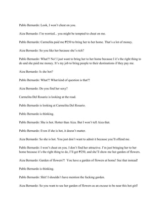 Pablo Bernardo: Look, I won’t cheat on you.
Aiza Bernardo: I’m worried... you might be tempted to cheat on me.
Pablo Bernardo: Carmelita paid me 250 to bring her to her home. That’s a lot of money.
₱
Aiza Bernardo: So you like her because she’s rich?
Pablo Bernardo: What?! No! I just want to bring her to her home because I it’s the right thing to
do and she paid me money. It’s my job to bring people to their destinations if they pay me.
Aiza Bernardo: Is she hot?
Pablo Bernardo: What?! What kind of question is that?!
Aiza Bernardo: Do you find her sexy?
Carmelita Del Rosario is looking at the road.
Pablo Bernardo is looking at Carmelita Del Rosario.
Pablo Bernardo is thinking.
Pablo Bernardo: She is hot. Hotter than Aiza. But I won’t tell Aiza that.
Pablo Bernardo: Even if she is hot, it doesn’t matter.
Aiza Bernardo: So she is hot. You just don’t want to admit it because you’ll offend me.
Pablo Bernardo: I won’t cheat on you. I don’t find her attractive. I’m just bringing her to her
home because it’s the right thing to do, I’ll get 250, and she’ll show me her garden of flowers.
₱
Aiza Bernardo: Garden of flowers?! You have a garden of flowers at home! See that instead!
Pablo Bernardo is thinking.
Pablo Bernardo: Shit! I shouldn’t have mention the fucking garden.
Aiza Bernardo: So you want to see her garden of flowers as an excuse to be near this hot girl!
 