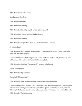 Pablo Bernardo: Goodbye honey.
Aiza Bernardo. Goodbye.
Pablo Bernardo hangs up.
Pablo Bernardo is thinking.
Pablo Bernardo: Shit. Why do girls have to get so jealous?!
Pablo Bernardo is looking at Carmelita Del Rosario.
Pablo Bernardo is thinking.
Pablo Bernardo: I hope I don’t cheat on Aiza. Carmeltia has a nice ass.
20 Minutes Later
Pablo Bernardo: Hey Carmelita, are you hungry? I have food with me like Chippy chips, Ding
Dong nuts, and dried mangoes.
Carmelita Del Rosario: No thank you. I ate a lot of food. I ate food like fish, prawns, rice, and a
Jollibee meal. Jollibee fried chicken and Jollibee spaghetti.
Pablo Bernardo: Oh. Okay. That’s good. It’s great not to be hungry.
Fifteen Minutes Later.
Pablo Bernardo: Hey Carmelita.
Carmelita Del Rosario: Yes?
Pablo Bernardo: Since you own rafflesias, do you own Tetrastigma vines?
Carmelita Del Rosario: Of course I own Tetrastigma vines. Since the rafflesia is a parasitic plant,
rafflesias need Tetrastigma vines to survive. Rafflesia species have no leaves, roots, stems, or
chlorophyll. Rafflesia species live entirely hidden inside the Tetrastigma vine as thread-like cells.
Pablo Bernardo: That’s interesting.
 