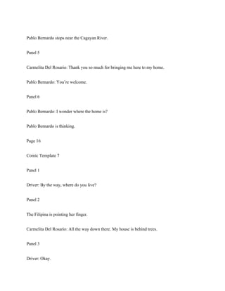 Pablo Bernardo stops near the Cagayan River.
Panel 5
Carmelita Del Rosario: Thank you so much for bringing me here to my home.
Pablo Bernardo: You’re welcome.
Panel 6
Pablo Bernardo: I wonder where the home is?
Pablo Bernardo is thinking.
Page 16
Comic Template 7
Panel 1
Driver: By the way, where do you live?
Panel 2
The Filipina is pointing her finger.
Carmelita Del Rosario: All the way down there. My house is behind trees.
Panel 3
Driver: Okay.
 