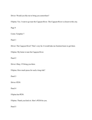 Driver: Would you like me to bring you somewhere?
Filipina: Yes. I want to go near the Cagayan River. The Cagayan River is closest to this city.
Page 9
Comic Template 7
Panel 1
Driver: The Cagayan River? That’s very far. It would take me fourteen hours to get there.
Filipina: My home is near the Cagayan River.
Panel 2
Driver: Okay. I’ll bring you there.
Filipina: How much pesos for such a long ride?
Panel 3
Driver: 250.
₱
Panel 4
Filipina has 250.
₱
Filipina: Thank you kind sir. Here’s 250 for you.
₱
Panel 5
 