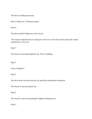 The driver is holding the money.
Driver: Thank you. I’ll bring you there.
Panel 6
The driver and the Filipina are in the tricycle.
The woman wanted the driver to bring her to the river. So the driver drove where the woman
wanted him to. The river.
Panel 7
The tricycle is moving through the city. There’s buildings.
Page 8
Comic Template 8
Panel 1
The driver drove far away from the city until they reached their destination.
The tricycle is seen leaving the city.
Panel 2
The tricycle is seen moving through a highway during the day.
Panel 3
 