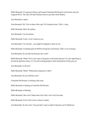 Pablo Bernardo: I’m going to bring a girl named Carmelita Del Rosario to her home near the
Cagayan River. The ride will take fourteen hours to get there from Manila.
Aiza Bernardo is upset.
Aiza Bernardo: Oh. You’re alone with a girl. For fourteen hours. That’s...okay.
Pablo Bernardo. Don’t be jealous.
Aiza Bernardo: I’m not jealous.
Pablo Bernardo: Look, I won’t cheat on you.
Aiza Bernardo: I’m worried... you might be tempted to cheat on me.
Pablo Bernardo: Carmelita paid me 250 to bring her to her home. That’s a lot of money.
₱
Aiza Bernardo: So you like her because she’s rich?
Pablo Bernardo: What?! No! I just want to bring her to her home because I it’s the right thing to
do and she paid me money. It’s my job to bring people to their destinations if they pay me.
Aiza Bernardo: Is she hot?
Pablo Bernardo: What?! What kind of question is that?!
Aiza Bernardo: Do you find her sexy?
Carmelita Del Rosario is looking at the road.
Pablo Bernardo is looking at Carmelita Del Rosario.
Pablo Bernardo is thinking.
Pablo Bernardo: She is hot. Hotter than Aiza. But I won’t tell Aiza that.
Pablo Bernardo: Even if she is hot, it doesn’t matter.
Aiza Bernardo: So she is hot. You just don’t want to admit it because you’ll offend me.
 