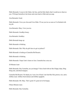 Pablo Bernardo: I swear to the Father, the Son, and the Holy Spirit, that I would never cheat on
you. I’ll bring Carmelita to her home and come back to Dido and you asap.
Aiza Bernardo: Good.
Pablo Bernardo: I love you Aiza and I love Dido. I’ll see you two as soon as I’m finished with
my job.
Aiza Bernardo. Okay. I love you too.
Pablo Bernardo: Goodbye honey.
Aiza Bernardo. Goodbye.
Pablo Bernardo hangs up.
Pablo Bernardo is thinking.
Pablo Bernardo: Shit. Why do girls have to get so jealous?!
Pablo Bernardo is looking at Carmelita Del Rosario.
Pablo Bernardo is thinking.
Pablo Bernardo: I hope I don’t cheat on Aiza. Carmeltia has a nice ass.
20 Minutes Later
Pablo Bernardo: Hey Carmelita, are you hungry? I have food with me like Chippy chips, Ding
Dong nuts, and dried mangoes.
Carmelita Del Rosario: No thank you. I ate a lot of food. I ate food like fish, prawns, rice, and a
Jollibee meal. Jollibee fried chicken and Jollibee spaghetti.
Pablo Bernardo: Oh. Okay. That’s good. It’s great not to be hungry.
Fifteen Minutes Later.
Pablo Bernardo: Hey Carmelita.
 