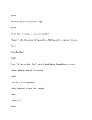 Panel 5
The driver stops his tricycle near the Filipina.
Panel 6
Driver: Would you like me to bring you somewhere?
Filipina: Yes. I want to go near the Cagayan River. The Cagayan River is closest to this city.
Page 9
Comic Template 7
Panel 1
Driver: The Cagayan River? That’s very far. It would take me fourteen hours to get there.
Filipina: My home is near the Cagayan River.
Panel 2
Driver: Okay. I’ll bring you there.
Filipina: How much pesos for such a long ride?
Panel 3
Driver: 250.
₱
Panel 4
 
