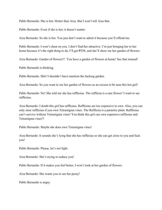 Pablo Bernardo: She is hot. Hotter than Aiza. But I won’t tell Aiza that.
Pablo Bernardo: Even if she is hot, it doesn’t matter.
Aiza Bernardo: So she is hot. You just don’t want to admit it because you’ll offend me.
Pablo Bernardo: I won’t cheat on you. I don’t find her attractive. I’m just bringing her to her
home because it’s the right thing to do, I’ll get 250, and she’ll show me her garden of flowers.
₱
Aiza Bernardo: Garden of flowers?! You have a garden of flowers at home! See that instead!
Pablo Bernardo is thinking.
Pablo Bernardo: Shit! I shouldn’t have mention the fucking garden.
Aiza Bernardo: So you want to see her garden of flowers as an excuse to be near this hot girl!
Pablo Bernardo: No! She told me she has rafflesias. The rafflesia is a rare flower! I want to see
rafflesias.
Aiza Bernardo: I doubt this girl has rafflesias. Rafflesias are too expensive to own. Also, you can
only raise rafflesias if you own Tetrastigma vines. The Rafflesia is a parasitic plant. Rafflesias
can’t survive without Tetrastigma vines! You think this girl can own expensive rafflesias and
Tetrastigma vines?!
Pablo Bernardo: Maybe she does own Tetrastigma vines!
Aiza Bernardo: It sounds she’s lying that she has rafflesias so she can get close to you and fuck
you!
Pablo Bernardo: Please, let’s not fight.
Aiza Bernardo: She’s trying to seduce you!
Pablo Bernardo: If it makes you feel better, I won’t look at her garden of flowers.
Aiza Bernardo: She wants you to see her pussy!
Pablo Bernardo is angry.
 