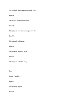 The mermaid is seen swimming underwater.
Panel 3
The head of the mermaid is seen.
Panel 4
The mermaid is seen swimming underwater.
Panel 5
The mermaid is far away.
Panel 6
The mermaid is farther away.
Panel 7
The mermaid is farther away.
Page
Comic Template 11
Panel 1
The mermaid is gone.
Panel 2
 