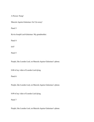 A Person: Nung!
Marcela Aquino Galasinao: Go! Go away!
Panel 3
Kevin Joseph Leal-Galasinao: My grandmother.
Panel 4
0:07
Panel 5
People, like Lourdes Leal, on Marcela Aquino Galasinao’s phone.
0:08 of my video of Lourdes Leal dying.
Panel 6
People, like Lourdes Leal, on Marcela Aquino Galasinao’s phone.
0:09 of my video of Lourdes Leal dying.
Panel 7
People, like Lourdes Leal, on Marcela Aquino Galasinao’s phone.
 