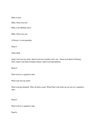 Baby is seen
Baby: Oooo ooo ooo
Baby is my Barbary dove.
Baby: Oooo ooo ooo.
A Person: A won parsakee.
Panel 3
Jamie dead.
Jaime Leal was my uncle. Jamie Leal was Lourdes Leal’s son. Jamie Leal died in February
2023. Jamie Leal died of kidney failure. Jamie Leal had diabetes.
Panel 4
Peter Leal in a vegetative state.
Peter Leal was my uncle.
Peter Leal got attacked. Then, he had a coma. When Peter Leal woke up, he was in a vegetative
state.
Panel 5
Peter Leal in a vegetative state
Panel 6
 
