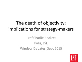 The death of objectivity:
implications for strategy-makers
Prof Charlie Beckett
Polis, LSE
Windsor Debates, Sept 2015
 