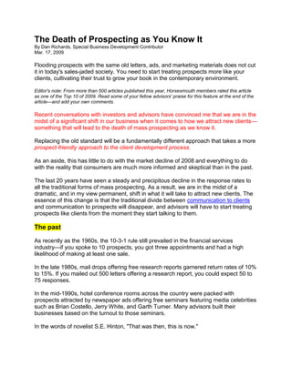 The Death of Prospecting as You Know It By Dan Richards, Special Business Development ContributorMar. 17, 2009  Flooding prospects with the same old letters, ads, and marketing materials does not cut it in today's sales-jaded society. You need to start treating prospects more like your clients, cultivating their trust to grow your book in the contemporary environment. Editor's note: From more than 500 articles published this year, Horsesmouth members rated this article as one of the Top 10 of 2009. Read some of your fellow advisors' praise for this feature at the end of the article—and add your own comments.Recent conversations with investors and advisors have convinced me that we are in the midst of a significant shift in our business when it comes to how we attract new clients—something that will lead to the death of mass prospecting as we know it.Replacing the old standard will be a fundamentally different approach that takes a more prospect-friendly approach to the client development process.As an aside, this has little to do with the market decline of 2008 and everything to do with the reality that consumers are much more informed and skeptical than in the past.The last 20 years have seen a steady and precipitous decline in the response rates to all the traditional forms of mass prospecting. As a result, we are in the midst of a dramatic, and in my view permanent, shift in what it will take to attract new clients. The essence of this change is that the traditional divide between communication to clients and communication to prospects will disappear, and advisors will have to start treating prospects like clients from the moment they start talking to them.The pastAs recently as the 1960s, the 10-3-1 rule still prevailed in the financial services industry—if you spoke to 10 prospects, you got three appointments and had a high likelihood of making at least one sale.In the late 1980s, mail drops offering free research reports garnered return rates of 10% to 15%. If you mailed out 500 letters offering a research report, you could expect 50 to 75 responses.In the mid-1990s, hotel conference rooms across the country were packed with prospects attracted by newspaper ads offering free seminars featuring media celebrities such as Brian Costello, Jerry White, and Garth Turner. Many advisors built their businesses based on the turnout to those seminars.In the words of novelist S.E. Hinton, 
That was then, this is now.
The presentEven before the market events of last year, response rates to mass marketing of all forms had seen a dramatic decline. A conversation last spring with an advisor from one of the bank-owned brokerage firms drove this home.This advisor had been in the business about six years and focused his prospecting on running dinner seminars at elite restaurants in high-end neighborhoods, featuring his firm's managed money program in an after-dinner talk. With financial support from that program, his practice was to conduct dinners in private rooms at the highest-end restaurants he could find. His goal for each dinner was to attract 10 households, either single decision-makers or couples.The managed money program took care of all the details—booking the restaurant and mailing out embossed wedding-style invitations to affluent areas close to the restaurants, targeting communities where investable assets were likely to be $1 million. All the advisor had to do was to show up, deliver his talk, and follow up with the attendees.I had two questions: How many of these wedding-style invitations did it take to get out 10 households willing to avail themselves of this free dinner? And what was the conversion level to clients among those attending?The answersIt took about 1,000 invitations to get 10 households out—a response rate of 1%.And how many sales did he make to the 10 households that typically attended? The answer: his goal was to make one sale. Occasionally he made two, but not infrequently he got no new clients from the dinner.This conversation illustrates just how dramatic the drop in return to mass prospecting has been, and this was before the spike in skepticism as a result of the market mayhem since last September. And here's the real killer. Not only are response rates way down, but even when you do get a response, prospects have their guards up, afraid of 
being sold.
The futureMy conclusions are simple: every form of prospecting has always ultimately been a numbers game and always will be. That is true of focusing on referrals just as it is of mass advertising. The big change is in what those numbers look like. The return on high-trust activities such as referrals has been stable and in some cases improved, while the numbers on mass prospecting have plummeted.The bottom line: Dropping response rates will make the economics of mass prospecting less and less attractive.CommunicationOne important implication of this is that the traditional divide between communication to clients and communication to prospects will disappear.Given the growing level of skepticism on the part of the investing public, the most compelling communication to prospects will not relate to prospecting breakfasts, lunches, dinners, and workshops. It will not feature special offers advertised in the paper or offered via direct mail. Nor will it focus on cold calls to business owners offering a second opinion on their situation.It's not that these approaches can't work—anything within reason will work if you do enough of it. The problem is that the response rate to anything that investors see as a sales pitch is already low and will only decline further. (But note that there is an exception to declining response rates if an advisor has built visibility and credibility in the particular prospect population being targeted.)Trust: The emerging deal-makerSo if mass prospecting won't work, what will?The answer relates to the response you get when you ask investors the main reason they choose a particular advisor. The answer: 
I felt I could trust this advisor.
That's why high-trust approaches based on referrals consistently show up as the most effective. Whether it be referrals from clients, professionals, or other departments of the financial institution that employs you, referrals work because they are fundamentally a transfer of the trust that someone has in you to a friend, colleague, or client. And the more assets someone has, the more critical referrals tend to be.That's why focused effort to become the trusted advisor of choice for a defined target community will continue to yield results. (We can recognize that this is why Bernie Madoff got so many of his assets from retired Jewish businessmen in New York, Florida, and Southern California: in that community, he built a position as the trusted go-to resource. The group spread his reputation by word of mouth. Unfortunately, he didn't honor the trust he was given.)Merging client and prospect communicationAnd that's why successful advisors will not have separate streams of communication for prospects and clients, but will integrate both groups under one communication strategy.Rather than telling prospects that you'd like to send them an information package on your services, advisors will say, 
I'd like to put you on the distribution list for the material I send my clients, so that you can get a sense of the kind of communication my clients receive.
Rather than spending money on brochures and audio and video business cards, advisors will focus on building client-friendly websites packed with useful information and resources, and then invite prospects to browse the site, giving them a sense of what life as a client would be like.And rather than inviting prospects to special workshops or lunches for prospective clients (which alerts prospects to put up their defenses, waiting for the sales pitch), advisors will say: 
I run a regular series of sandwich lunches in my boardroom for interested clients, talking about what's happening in markets. If you're interested in sitting in, I'd be happy to have you join us.
It would be wrong to suggest that this approach is entirely new.In the late 1990s, I talked to an investment advisor focused on high-end investors with $5 million plus about how he had built his client base. What had worked best for him were monthly lunches at his private club for any clients interested in attending. Some clients attended two or three times a year; many others never attended. In his view, the key was that all clients had the opportunity to attend.These lunches were very informal—typically he spent no more than 20 minutes highlighting recent market developments and his outlook for the period ahead, then opened the floor to questions and discussion. He limited attendance to 12 people. If there was more demand than that, he held another lunch.He had tried many ways to bring new clients on board before hitting on this approach, but he found this had far and away the most success. His focus when talking to prospective clients was to get them out to one of these lunches, and over time, he found that clients became comfortable inviting friends to attend along with them.Recently, I talked to an advisor who picked up on this idea. He began twice-monthly lunches, with a view to getting eight people in the room for each one, ideally six clients and two prospects.There were two ways he got prospects out. The week before the lunch, he called clients who were coming and said, 
I'm delighted you can make it next Friday. This lunch is intended for clients, but I do have one extra spot and was wondering whether one of your friends or business colleagues might be interested in coming along with you.
In the same vein, he contacted prospects he'd been talking to and said, 
Two weeks from Friday, I'm hosting a small luncheon round table for some of my clients to talk about market developments and the outlook going forward. While this is intended for clients, there is one spot available. If you'd like to sit in on this, I'd be pleased to have you along as my guest.
Of course, this approach assumes that advisors have a substantial client communication strategy that they can offer to bring prospects into, whether it is a client-friendly website, sending articles on a regular basis, offering conference calls, or hosting client luncheon round tables and presentations. The good news is that for advisors who do invest the time and effort to ramp up client communication, extending it to prospects is both an effective and efficient method of maximizing the return you get on that investment. And it will allow you to avoid getting caught in the downward spiral of response to mass prospecting. 