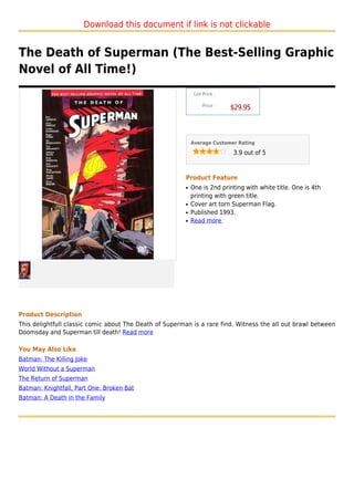 Download this document if link is not clickable


The Death of Superman (The Best-Selling Graphic
Novel of All Time!)
                                                              List Price :

                                                                  Price :
                                                                             $29.95



                                                             Average Customer Rating

                                                                             3.9 out of 5



                                                         Product Feature
                                                         q   One is 2nd printing with white title. One is 4th
                                                             printing with green title.
                                                         q   Cover art torn Superman Flag.
                                                         q   Published 1993.
                                                         q   Read more




Product Description
This delightfull classic comic about The Death of Superman is a rare find. Witness the all out brawl between
Doomsday and Superman till death! Read more

You May Also Like
Batman: The Killing Joke
World Without a Superman
The Return of Superman
Batman: Knightfall, Part One: Broken Bat
Batman: A Death in the Family
 