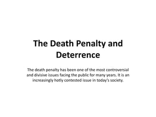 The Death Penalty and
Deterrence
The death penalty has been one of the most controversial
and divisive issues facing the public for many years. It is an
increasingly hotly contested issue in today’s society.

 